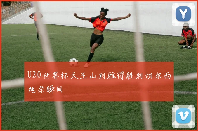 U20世界杯天王山利雅得胜利切尔西绝杀瞬间