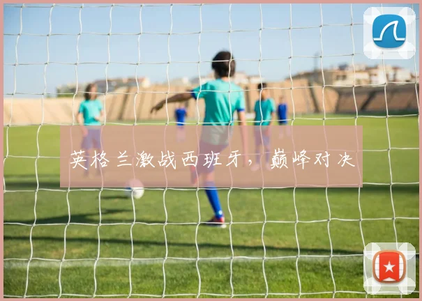 英格兰激战西班牙，巅峰对决