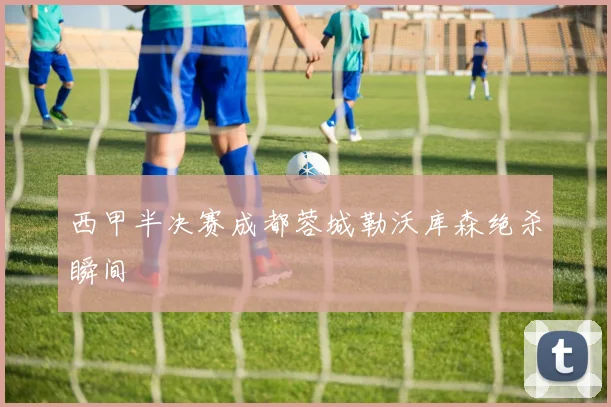 西甲半决赛成都蓉城勒沃库森绝杀瞬间