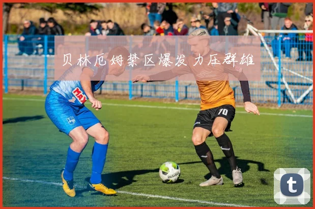 贝林厄姆禁区爆发力压群雄