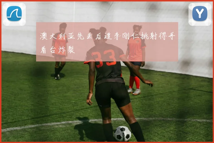 澳大利亚先丢后追李刚仁挑射得手看台炸裂