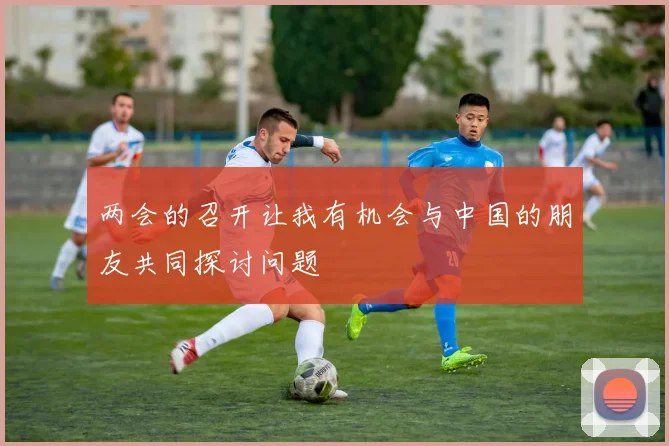 两会的召开让我有机会与中国的朋友共同探讨问题
