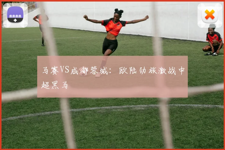 马赛VS成都蓉城：欧陆劲旅激战中超黑马
