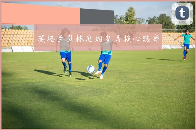 英格兰贝林厄姆皇马核心赔率
