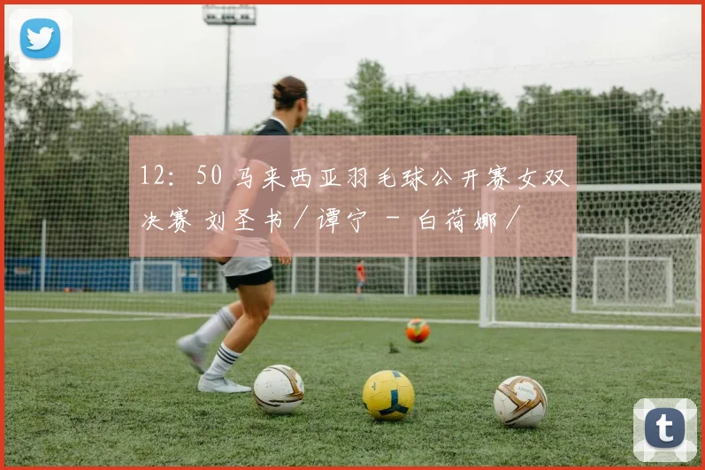 12：50 马来西亚羽毛球公开赛女双决赛 刘圣书／谭宁  -  白荷娜／李绍希