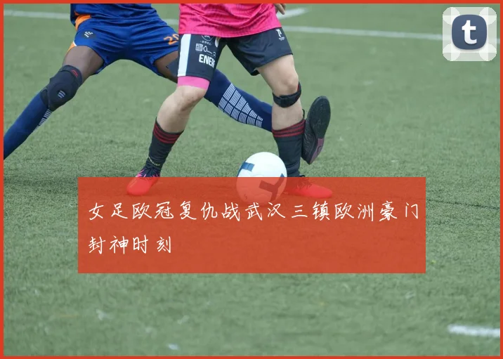 女足欧冠复仇战武汉三镇欧洲豪门封神时刻