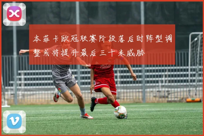本菲卡欧冠联赛阶段落后时阵型调整或将提升最后三十米威胁