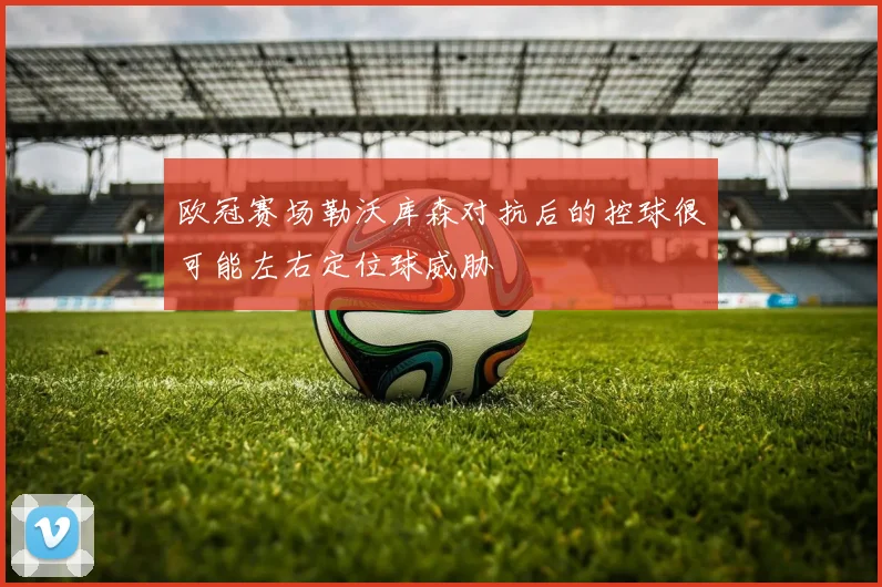 欧冠赛场勒沃库森对抗后的控球很可能左右定位球威胁