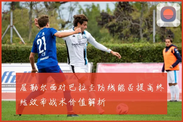 居勒尔面对巴拉圭防线能否提高终结效率战术价值解析