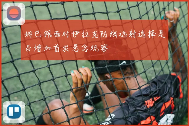 姆巴佩面对伊拉克防线远射选择是否增加首发悬念观察