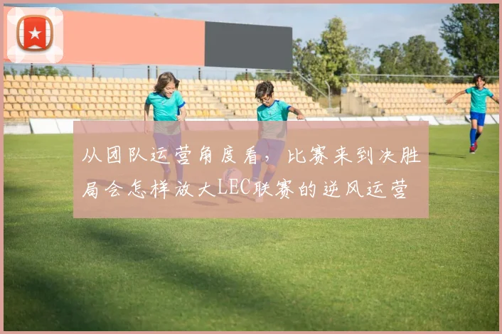 从团队运营角度看,比赛来到决胜局会怎样放大LEC联赛的逆风运营