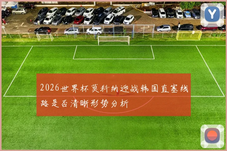 2026世界杯莫科纳迎战韩国直塞线路是否清晰形势分析