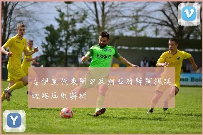 古伊里代表阿尔及利亚对阵阿根廷边路压制解析