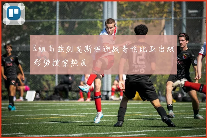 K组乌兹别克斯坦迎战哥伦比亚出线形势搜索热度