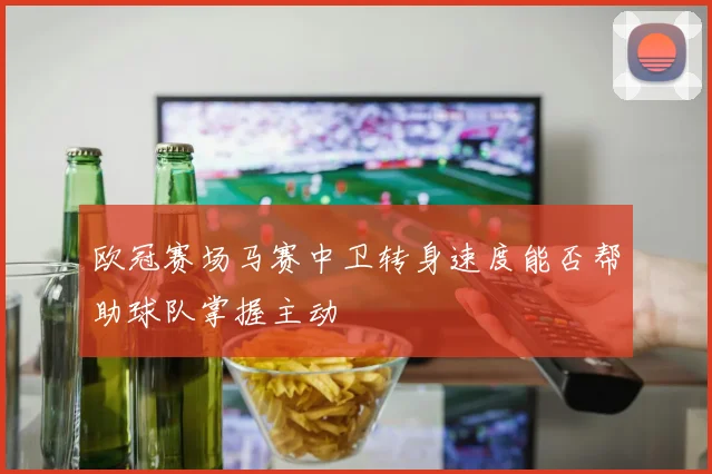 欧冠赛场马赛中卫转身速度能否帮助球队掌握主动