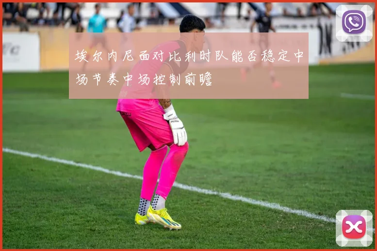 埃尔内尼面对比利时队能否稳定中场节奏中场控制前瞻