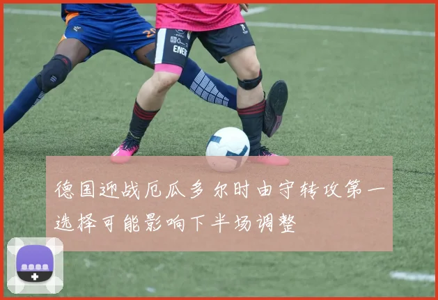 德国迎战厄瓜多尔时由守转攻第一选择可能影响下半场调整