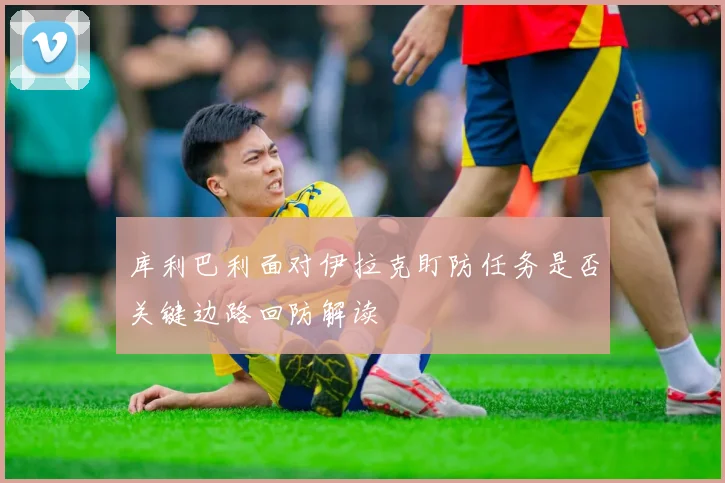 库利巴利面对伊拉克盯防任务是否关键边路回防解读