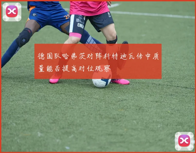 德国队哈弗茨对阵科特迪瓦传中质量能否提高对位观察