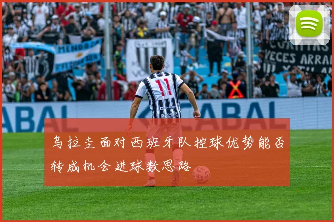 乌拉圭面对西班牙队控球优势能否转成机会进球数思路