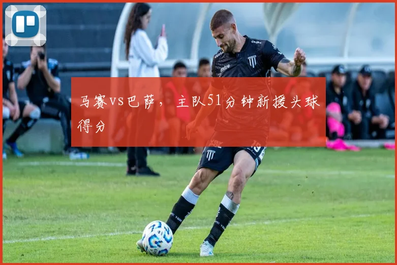 马赛vs巴萨，主队51分钟新援头球得分