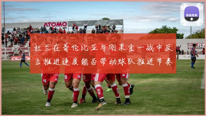 杜兰在哥伦比亚与刚果金一战中反击推进速度能否带动球队推进节奏