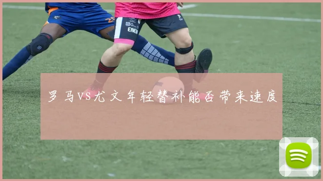 罗马vs尤文年轻替补能否带来速度