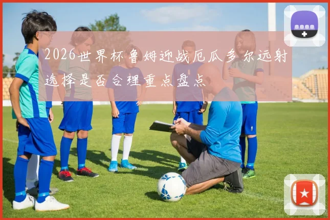2026世界杯鲁姆迎战厄瓜多尔远射选择是否合理重点盘点