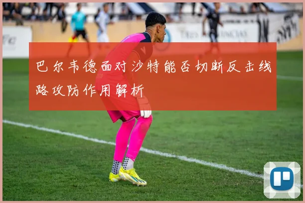 巴尔韦德面对沙特能否切断反击线路攻防作用解析