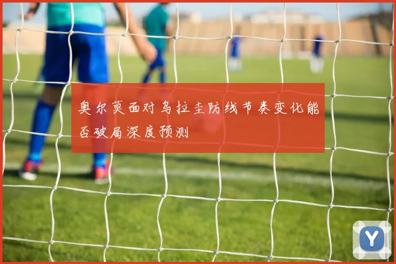 奥尔莫面对乌拉圭防线节奏变化能否破局深度预测