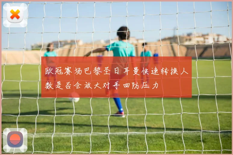 欧冠赛场巴黎圣日耳曼快速转换人数是否会放大对手回防压力